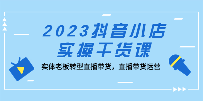 2023抖音小店实操干货课:实体老板转型直播带货,直播带货运营!