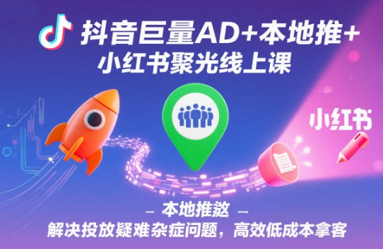 抖音巨量AD+本地推+小红书聚光线上课，解决投放疑难杂症问题，高效低成本拿客