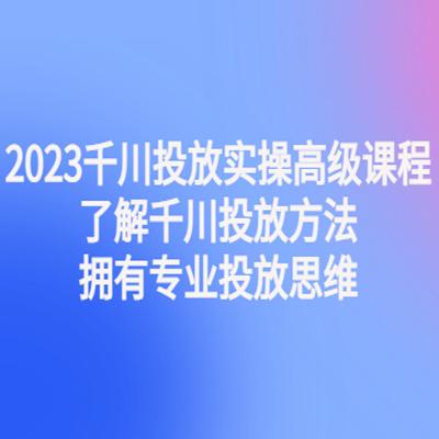 2023千川投放实操高级课程：了解千川投放方法，拥有专业投放思维